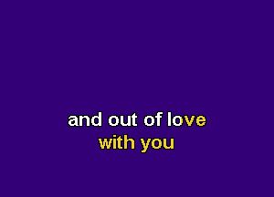 and out of love
with you