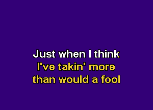 Just when I think

I've takin' more
than would a fool
