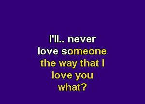 I'll.. never
love someone

the way that I
love you
what?