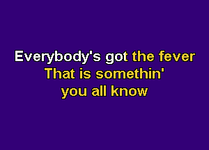 Everybody's got the fever
That is somethin'

you all know