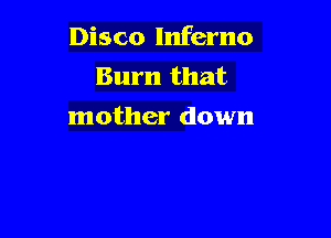 Disco Inferno
Burn that
mother down