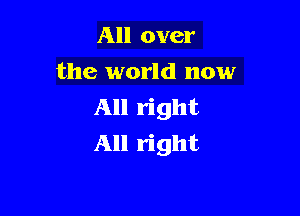 All over
the world now
All right

All right