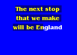 The next stop
that we make

will be England