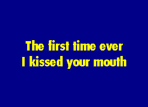 The lirsl lime ever

I kissed your mouth