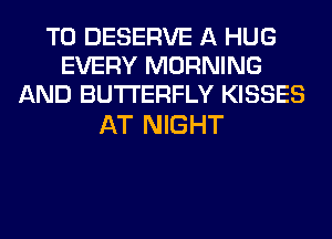 T0 DESERVE A HUG
EVERY MORNING
AND BUTTERFLY KISSES

AT NIGHT