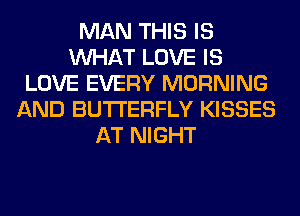 MAN THIS IS
WHAT LOVE IS
LOVE EVERY MORNING
AND BUTTERFLY KISSES
AT NIGHT