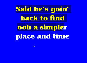 Said he's goin'
back to find
ooh. a simpler

place and time