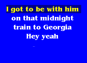 I got to be with him
on that midnight
trainto Georgia

Hey yeah