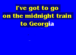 I've got to go
on the midnight train
to. Georgia