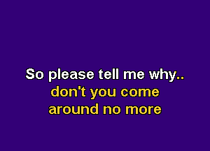 So please tell me why..

don't you come
around no more