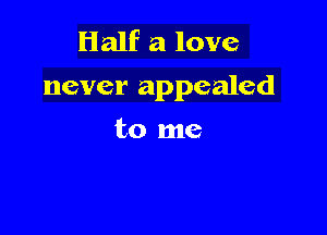 Half a love
never appealed

to me