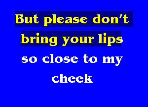 But please don't

bring your lips

so close to my
cheek