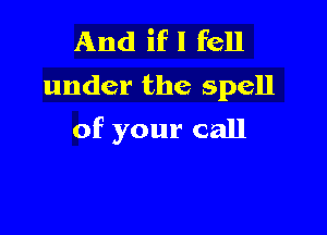 And if I fell
under the spell

of your call