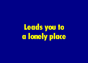 Leads you lo

a lonely place