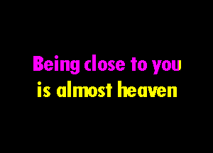 Being close to you

is almost heaven