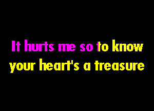 Ilt hurts me so to know

your heart's a treasure