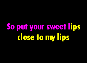 So put your sweet lips

close to my lips