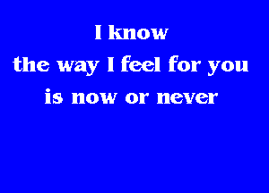 I know
the way I feel for you

is now or never