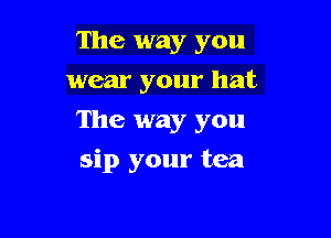 The way you
wear your hat
The way you

sip your tea
