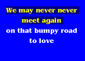 We may never never
meet again
on that bumpy road
to love