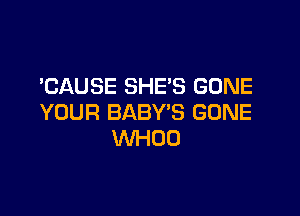 'CAUSE SHE'S GONE

YOUR BABY'S GONE
WHOO