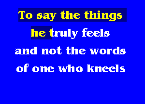 To say the things
he truly feels
and not the words
of one who kneels