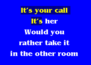 It's your call
It's her
Would you

rather take it
in the other room