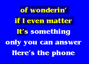 0f wonderin'
if I even matter
It's something
only you can answer
Here's the phone