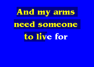 And my arms

need someone
to live for