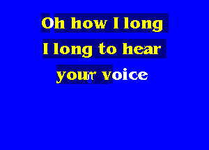 Oh how I long

I long to hear
your voice