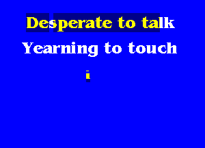 Desperate to talk
Yearning to touch