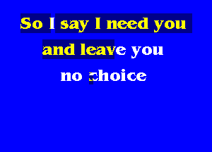 So I say I need you

and leave you

no choice