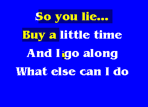 So you lie...
Buy a little time
And Iago along
What else can I do