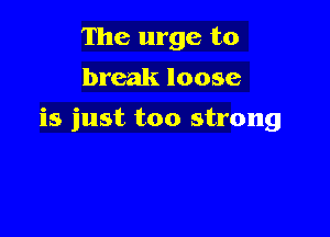 The urge to
break loose

is just too strong