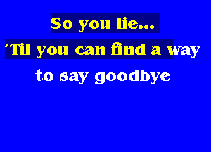 So you lie...

'Til you can (ind a way

to say goodbye