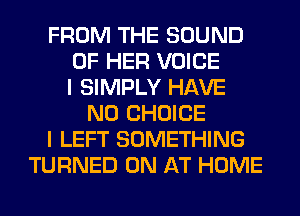 FROM THE SOUND
OF HER VOICE
I SIMPLY HAVE
NO CHOICE
I LEFT SOMETHING
TURNED 0N AT HOME