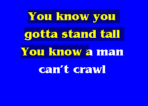 You know you
gotta stand tall
You know a man
can't crawl