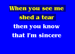 When you see me
shed a tear
then you know
that I'm sincere