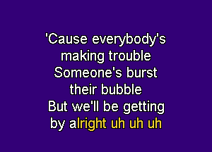 'Cause everybody's
making trouble
Someone's burst

their bubble
But we'll be getting
by alright uh uh uh