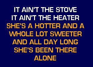 IT AIN'T THE STOVE
IT AIN'T THE HEATER
SHE'S A HOTI'ER AND A
WHOLE LOT SWEETER
AND ALL DAY LONG
SHE'S BEEN THERE
ALONE