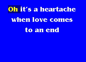 Oh it's a heartache
when love comes

to an end