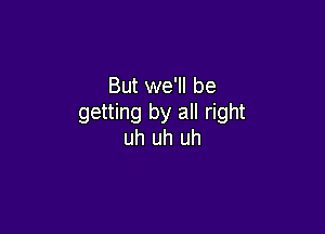 But we'll be
getting by all right

uh uh uh