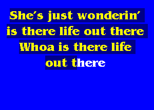 She's just wonderin'
is there life out there

Whoa is there life
out there