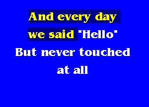And every day

we said 'Hello'
But never touched
at all