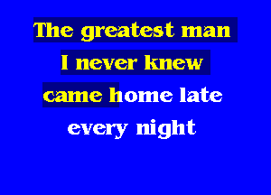 The greatest man
I never knew
came home late
every night