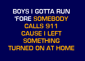 BOYS I GOTTA RUN
'FORE SOMEBODY
CALLS 91 1
CAUSE I LEFT
SOMETHING
TURNED 0N AT HOME