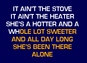 IT AIN'T THE STOVE
IT AIN'T THE HEATER
SHE'S A HOTI'ER AND A
WHOLE LOT SWEETER
AND ALL DAY LONG
SHE'S BEEN THERE
ALONE