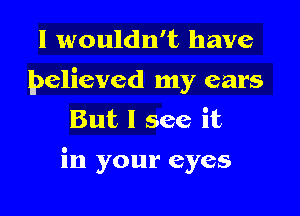 I wouldn't have

believed my ears
But I see it

in your eyes