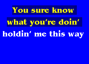 You sure know
what you're doin'

holdin' me this way