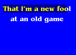 That I'm a new fool

at an old game